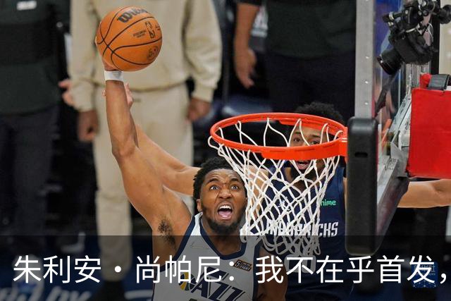 朱利安·尚帕尼：我不在乎首发，只想尽情打球！
